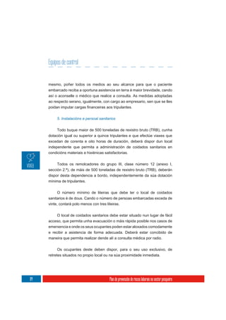Equipos de control


     mesmo, poñer todos os medios ao seu alcance para que o paciente
     embarcado reciba a oportuna asistencia en terra á maior brevidade, cando
     así o aconselle o médico que realice a consulta. As medidas adoptadas
     ao respecto serano, igualmente, con cargo ao empresario, sen que se lles



          5. Instalacións e persoal sanitarios


          Todo buque maior de 500 toneladas de rexistro bruto (TRB), cunha
     dotación igual ou superior a quince tripulantes e que efectúe viaxes que
     excedan de corenta e oito horas de duración, deberá dispor dun local
     independente que permita a administración de coidados sanitarios en
     condicións materiais e hixiénicas satisfactorias.

          Todos os remolcadores do grupo III, clase número 12 (anexo I,
     sección 2.ª), de máis de 500 toneladas de rexistro bruto (TRB), deberán
     dispor desta dependencia a bordo, independentemente da súa dotación
     mínima de tripulantes.


          O número mínimo de liteiras que debe ter o local de coidados
     sanitarios é de dous. Cando o número de persoas embarcadas exceda de
     vinte, contará polo menos con tres liteiras.

          O local de coidados sanitarios debe estar situado nun lugar de fácil
     acceso, que permita unha evacuación o máis rápida posible nos casos de
     emerxencia e onde os seus ocupantes poden estar aloxados comodamente
     e recibir a asistencia de forma adecuada. Deberá estar concibido de
     maneira que permita realizar dende alí a consulta médica por radio.

          Os ocupantes deste deben dispor, para o seu uso exclusivo, de
     retretes situados no propio local ou na súa proximidade inmediata.




64                                        Plan de prevención de riscos laborais no sector pesqueiro
 