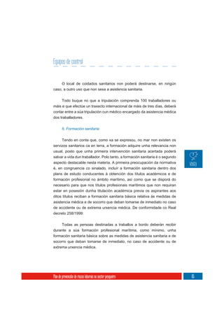 Equipos de control


       O local de coidados sanitarios non poderá destinarse, en ningún
caso, a outro uso que non sexa a asistencia sanitaria.

     Todo buque no que a tripulación comprenda 100 traballadores ou
máis e que efectúe un traxecto internacional de máis de tres días, deberá
contar entre a súa tripulación cun médico encargado da asistencia médica
dos traballadores.


       6. Formación sanitaria


     Tendo en conta que, como xa se expresou, no mar non existen os
servizos sanitarios ca en terra, a formación adquire unha relevancia non
usual, posto que unha primeira intervención sanitaria acertada poderá
salvar a vida dun traballador. Polo tanto, a formación sanitaria é o segundo
aspecto destacable nesta materia. A primeira preocupación da normativa
é, en congruencia co sinalado, incluír a formación sanitaria dentro dos
plans de estudo conducentes á obtención dos títulos académicos e de
formación profesional no ámbito marítimo, así como que se disporá do
necesario para que nos títulos profesionais marítimos que non requiran
estar en posesión dunha titulación académica previa os aspirantes aos
ditos títulos reciban a formación sanitaria básica relativa ás medidas de
asistencia médica e de socorro que deban tomarse de inmediato no caso
de accidente ou de extrema urxencia médica. De conformidade co Real
decreto 258/1999:

       Todas as persoas destinadas a traballos a bordo deberán recibir
durante a súa formación profesional marítima, como mínimo, unha
formación sanitaria básica sobre as medidas de asistencia sanitaria e de
socorro que deban tomarse de inmediato, no caso de accidente ou de
extrema urxencia médica.




Plan de prevención de riscos laborais no sector pesqueiro                      65
 