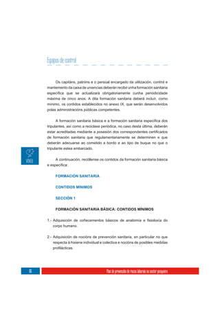 Equipos de control


          Os capitáns, patróns e o persoal encargado da utilización, control e
     mantemento da caixa de urxencias deberán recibir unha formación sanitaria

     máxima de cinco anos. A dita formación sanitaria deberá incluír, como
     mínimo, os contidos establecidos no anexo IX, que serán desenvolvidos
     polas administracións públicas competentes.



     tripulantes, así como a reciclaxe periódica, no caso desta última, deberán


     de formación sanitaria que regulamentariamente se determinen e que
     deberán adecuarse ao cometido a bordo e ao tipo de buque no que o
     tripulante estea embarcado.

          A continuación, recóllense os contidos da formación sanitaria básica



          FORMACIÓN SANITARIA

          CONTIDOS MÍNIMOS


          SECCIÓN 1


          FORMACIÓN SANITARIA BÁSICA: CONTIDOS MÍNIMOS



        corpo humano.


     2.- Adquisición de nocións de prevención sanitaria, en particular no que
         respecta á hixiene individual e colectiva e nocións de posibles medidas




66                                        Plan de prevención de riscos laborais no sector pesqueiro
 
