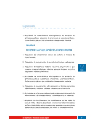 Equipos de control


3.- Adquisición de coñecementos teórico-prácticos de actuación en
     primeiros auxilios e situacións de emerxencia e urxencia sanitarias.
     Coñecemento práctico das modalidades de evacuación sanitaria.


       SECCIÓN 2

       FORMACIÓN SANITARIA ESPECÍFICA: CONTIDOS MÍNIMOS



     corpo humano.

2.- Adquisición de coñecementos de semioloxía e técnicas exploratorias.


3.- Adquisición de nocións de medicina preventiva, en particular no que
    respecta á hixiene individual e colectiva, así como do barco, e nocións



4.- Adquisición de coñecementos teórico-prácticos de actuación en
     primeiros auxilios e situacións de emerxencia e urxencias sanitarias.
     Coñecemento práctico das modalidades de evacuación sanitaria.

5.- Adquisición de coñecementos sobre aplicación de técnicas elementais
     de enfermería e primeiros coidados a enfermos e accidentados.

6.- Adquisición de coñecementos teórico-prácticos sobre administración de
    medicamentos, así como no manexo e control da caixa de urxencias.


7.- Adquisición dun bo coñecemento das modalidades de uso dos medios de
     consulta médica a distancia. Capacitación para recompilar e transmitir os datos
     ao Centro Radio-Médico, así como para practicar aquelas técnicas exploratorias
     e terapéuticas que lle sexan indicadas polo médico na consulta radiomédica.




Plan de prevención de riscos laborais no sector pesqueiro                              67
 