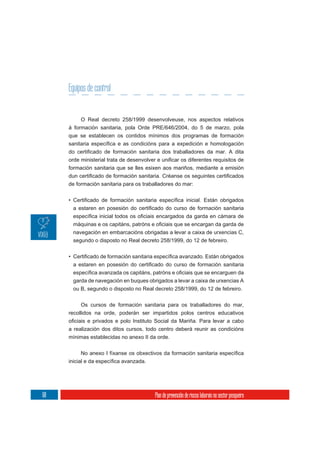 Equipos de control


          O Real decreto 258/1999 desenvolveuse, nos aspectos relativos
     á formación sanitaria, pola Orde PRE/646/2004, do 5 de marzo, pola
     que se establecen os contidos mínimos dos programas de formación




     formación sanitaria que se lles esixen aos mariños, mediante a emisión


     de formación sanitaria para os traballadores do mar:




      navegación en embarcacións obrigadas a levar a caixa de urxencias C,
      segundo o disposto no Real decreto 258/1999, do 12 de febreiro.




      garda de navegación en buques obrigados a levar a caixa de urxencias A
      ou B, segundo o disposto no Real decreto 258/1999, do 12 de febreiro.


          Os cursos de formación sanitaria para os traballadores do mar,
     recollidos na orde, poderán ser impartidos polos centros educativos

     a realización dos ditos cursos, todo centro deberá reunir as condicións
     mínimas establecidas no anexo II da orde.




68                                       Plan de prevención de riscos laborais no sector pesqueiro
 