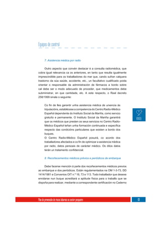 Equipos de control


       7. Asistencia médica por radio


       Outro aspecto que convén destacar é a consulta radiomédica, que
cobra igual relevancia ca os anteriores, en tanto que resulta igualmente
imprescindible para os traballadores do mar que, cando sufran calquera

orientar o responsable da administración de fármacos a bordo sobre
cal debe ser o modo adecuado de proceder, que medicamentos debe
subministrar, en que cantidade, etc. A este respecto, o Real decreto
258/1999 sinala o seguinte:



       tripulacións, establécese a competencia do Centro Radio-Médico
       Español dependente do Instituto Social da Mariña, como servizo
       gratuíto e permanente. O Instituto Social da Mariña garantirá
       que os médicos que presten os seus servizos no Centro Radio-

       respecto das condicións particulares que existen a bordo dos
       buques.
       O Centro Radio-Médico Español posuirá, co acordo dos

       por radio, datos persoais de carácter médico. Os ditos datos



       8. Recoñecementos médicos prévios e periódicos de embarque


       Debe facerse mención á parte dos recoñecementos médicos previos
ao embarque e dos periódicos. Están regulamentados na OM 1-3-73, DD
1414/1981 e Convenios OIT n.º 16, 73 e 113. Todo traballador que desexe
enrolarse nun buque acreditará a aptitude física para o traballo que se




Plan de prevención de riscos laborais no sector pesqueiro                  69
 