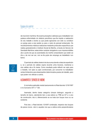 Equipos de control


     de inscrición marítima. No exame preceptivo valórase que o traballador non
     padeza enfermidade nin defecto psicofísico que lle impida a realización
     do seu traballo a bordo ou que poida agravarse con este ou constituír
     un perigo para a súa saúde ou para o resto do persoal embarcado. Os

     realiza gratuitamente o Instituto Social da Mariña, a través do Servizo de
     Sanidade Marítima; estes teñen carácter obrigatorio e son imprescindibles
     ata o punto de que as autoridades da mariña comprobarán que están ao
     día e, de non ser así, non se lle pode dar emprego ao traballador nun
     barco.


          O período de validez deste é de dous anos dende a data de expedición
     e, se o período de validez expira durante unha travesía, mantense a

     o traballo, non apto ou apto condicionado, por concorrer no traballador
     certas limitacións para desempeñar determinados postos de traballo, pero
     que poden non afectar a outros.


     ALOXAMENTOS E SERVIZOS DE HIXIENE
          A normativa aplicable reside basicamente no Real decreto 1216/1997
     e no Convenio OIT n.º 126.

          Asemade, dentro desta categoría cómpre distinguir, segundo o
     tamaño do barco, atendendo ben a súa eslora ou TRB ao GT e o ano
     de construción; isto é, diferenciando se se trata dun buque novo ou xa
     existente.

          Pois ben, o Real decreto 1216/97 contempla, respecto dos buques
     de pesca novos –isto é, aqueles nos que a eslora entre perpendiculares




70                                       Plan de prevención de riscos laborais no sector pesqueiro
 