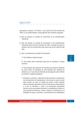 Equipos de control


sexa igual ou superior a 15 metros–, que a partir do 23 de novembro de
1995, ou con posterioridade, cumpra algunha das condicións seguintes:

a) Que se asinase un contrato de construción ou de transformación
   importante.

b) Que, de asinase un contrato de construción ou de transformación
     importante antes do 23 de novembro de 1995, a entrega do buque se
     produza unha vez transcorridos polo menos tres anos a partir da dita
     data.


c) Que, en ausencia dun contrato de construción:

     1.º Se instalase a quilla do buque.

     2.º Se iniciase unha construción pola que se recoñeza un buque
     concreto.


     3.º Se comezase unha operación de montaxe que supoña a utilización
     de, polo menos, 50 toneladas do total estimado dos materiais de
     estrutura ou un 1 por cento do dito total, se este segundo valor é inferior
     ao primeiro, a seguinte regulación.


     1. A situación, a estrutura, o illamento acústico e térmico e a disposición
        dos aloxamentos dos traballadores e dos locais de servizo cando
        estes existan, así como os medios de acceso a estes, deberán
         ofrecer protección adecuada contra as inclemencias meteorolóxicas
         e o mar, as vibracións, o ruído e as emanacións procedentes
         doutras zonas que puidesen perturbar os traballadores durante os
         seus períodos de descanso. Cando o deseño, as dimensións ou a




Plan de prevención de riscos laborais no sector pesqueiro                          71
 