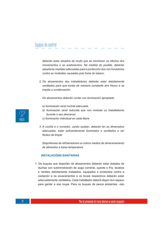 Equipos de control


           deberán estar situados de modo que se minimicen os efectos dos
           movementos e as aceleracións. Na medida do posible, deberán
           adoptarse medidas adecuadas para a protección dos non fumadores
           contra as molestias causadas polo fume do tabaco.

        2. Os aloxamentos dos traballadores deberán estar debidamente
           ventilados para que exista de maneira constante aire fresco e se
           impida a condensación.

           Os aloxamentos deberán contar con iluminación apropiada:


           a) Iluminación xeral normal adecuada.
           b) Iluminación xeral reducida que non moleste os traballadores
               durante o seu descanso.
           c) Iluminación individual en cada liteira.

        3. A cociña e o comedor, cando existan, deberán ter as dimensións


           fáciles de limpar.


           Dispoñerase de refrixeradores ou outros medios de almacenamento
           de alimentos a baixa temperatura.


          INSTALACIÓNS SANITARIAS


     1. Os buques que dispoñan de aloxamentos deberán estar dotados de
       duchas con subministración de auga corrente, quente e fría, lavabos
       e retretes debidamente instalados, equipados e protexidos contra a
       oxidación e os esvaramentos e os locais respectivos deberán estar
       adecuadamente ventilados. Cada traballador deberá dispor dun espazo
       para gardar a súa roupa. Para os buques de pesca existentes –isto




72                                     Plan de prevención de riscos laborais no sector pesqueiro
 