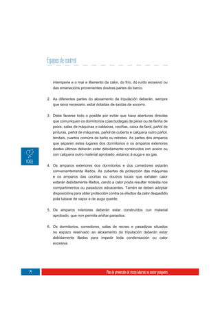 Equipos de control


        intemperie e o mar e illamento da calor, do frío, do ruído excesivo ou
        das emanacións provenientes doutras partes do barco.

     2. As diferentes partes do aloxamento da tripulación deberán, sempre
        que sexa necesario, estar dotadas de saídas de socorro.

     3. Debe facerse todo o posible por evitar que haxa aberturas directas
        que comuniquen os dormitorios coas bodegas de peixe ou de fariña de
        peixe, salas de máquinas e caldeiras, cociñas, caixa de farol, pañol de
        pinturas, pañol de máquinas, pañol de cuberta e calquera outro pañol,
        tendais, cuartos comúns de baño ou retretes. As partes dos amparos
        que separen estes lugares dos dormitorios e os amparos exteriores
        destes últimos deberán estar debidamente construídos con aceiro ou
        con calquera outro material aprobado, estanco á auga e ao gas.

     4. Os amparos exteriores dos dormitorios e dos comedores estarán
        convenientemente illados. As cubertas de protección das máquinas
        e os amparos das cociñas ou doutros locais que exhalen calor
        estarán debidamente illados, cando a calor poida resultar molesta nos
        compartimentos ou pasadizos adxacentes. Tamén se deben adoptar
        disposicións para obter protección contra os efectos da calor despedido
        pola tubaxe de vapor e de auga quente.


     5. Os amparos interiores deberán estar construídos cun material
        aprobado, que non permita aniñar parasitos.

     6. Os dormitorios, comedores, salas de recreo e pasadizos situados
        no espazo reservado ao aloxamento da tripulación deberán estar
        debidamente illados para impedir toda condensación ou calor
        excesiva.




74                                       Plan de prevención de riscos laborais no sector pesqueiro
 