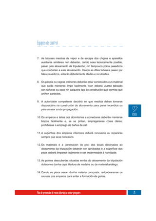 Equipos de control


7. As tubaxes mestras de vapor e de escape dos chigres e aparellos
     auxiliares similares non deberán, cando sexa tecnicamente posible,
     pasar polo aloxamento da tripulación, nin tampouco polos pasadizos
     que conduzan a este aloxamento. Cando as ditas tubaxes pasen por
     tales pasadizos, estarán debidamente illadas e recubertas.

8. Os paneis ou vagras interiores deberán estar construídos cun material
     que poida manterse limpo facilmente. Non deberá usarse taboado
     con rañuras ou ocos nin calquera tipo de construción que permita que
     aniñen parasitos.


9. A autoridade competente decidirá en que medida deben tomarse
   disposicións na construción do aloxamento para previr incendios ou
   para atrasar a súa propagación.

10. Os amparos e teitos dos dormitorios e comedores deberán manterse
    limpos facilmente e, se se pintan, empregaranse cores claras;
     prohibirase o emprego de baños de cal.



     sempre que sexa necesario.


12. Os materiais e a construción do piso dos locais destinados ao

     pisos deberá limparse facilmente e ser impermeable á humidade.

13. As pontes descubertas situadas enriba do aloxamento da tripulación
     dotaranse dunha capa illadora de madeira ou de material análogo.

14. Cando os pisos sexan dunha materia composta, redondearanse os
    axustes cos amparos para evitar a formación de gretas.




Plan de prevención de riscos laborais no sector pesqueiro                   75
 