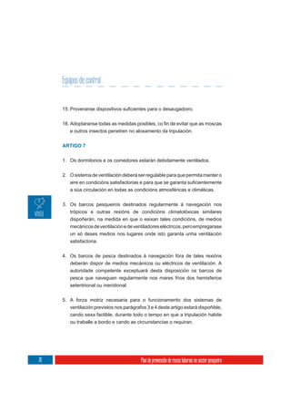 Equipos de control




        e outros insectos penetren no aloxamento da tripulación.


     ARTIGO 7


     1. Os dormitorios e os comedores estarán debidamente ventilados.

     2. O sistema de ventilación deberá ser regulable para que permita manter o


        a súa circulación en todas as condicións atmosféricas e climáticas.

     3. Os barcos pesqueiros destinados regularmente á navegación nos
        trópicos e outras rexións de condicións climatolóxicas similares
        dispoñerán, na medida en que o esixan tales condicións, de medios
        mecánicos de ventilación e de ventiladores eléctricos, pero empregarase
        un só deses medios nos lugares onde isto garanta unha ventilación
        satisfactoria.

     4. Os barcos de pesca destinados á navegación fóra de tales rexións
        deberán dispor de medios mecánicos ou eléctricos de ventilación. A
        autoridade competente exceptuará desta disposición os barcos de
        pesca que naveguen regularmente nos mares fríos dos hemisferios
        setentrional ou meridional.

     5. A forza motriz necesaria para o funcionamento dos sistemas de
        ventilación previstos nos parágrafos 3 e 4 deste artigo estará dispoñible,
        cando sexa factible, durante todo o tempo en que a tripulación habite
        ou traballe a bordo e cando as circunstancias o requiran.




76                                        Plan de prevención de riscos laborais no sector pesqueiro
 