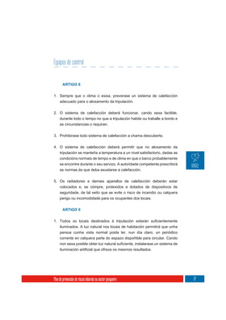 Equipos de control


       ARTIGO 8


1. Sempre que o clima o esixa, preverase un sistema de calefacción
     adecuado para o aloxamento da tripulación.

2. O sistema de calefacción deberá funcionar, cando sexa factible,
   durante todo o tempo no que a tripulación habite ou traballe a bordo e
     as circunstancias o requiran.

3. Prohibirase todo sistema de calefacción a chama descuberta.

4. O sistema de calefacción deberá permitir que no aloxamento da
     tripulación se manteña a temperatura a un nivel satisfactorio, dadas as
     condicións normais de tempo e de clima en que o barco probablemente
     se encontre durante o seu servizo. A autoridade competente prescribirá
     as normas ás que deba axustarse a calefacción.

5. Os radiadores e demais aparellos de calefacción deberán estar
   colocados e, se cómpre, protexidos e dotados de dispositivos de
     seguridade, de tal xeito que se evite o risco de incendio ou calquera
     perigo ou incomodidade para os ocupantes dos locais.


       ARTIGO 9



     iluminados. A luz natural nos locais de habitación permitirá que unha
     persoa cunha vista normal poida ler, nun día claro, un periódico
     corrente en calquera parte do espazo dispoñible para circular. Cando




Plan de prevención de riscos laborais no sector pesqueiro                      77
 