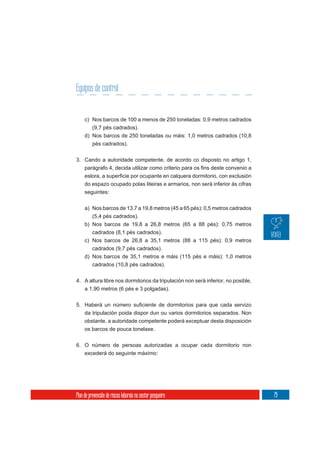 Equipos de control


     c) Nos barcos de 100 a menos de 250 toneladas: 0,9 metros cadrados
        (9,7 pés cadrados).
     d) Nos barcos de 250 toneladas ou máis: 1,0 metros cadrados (10,8
          pés cadrados).

3. Cando a autoridade competente, de acordo co disposto no artigo 1,



     do espazo ocupado polas liteiras e armarios, non será inferior ás cifras
     seguintes:


     a) Nos barcos de 13,7 a 19,8 metros (45 a 65 pés): 0,5 metros cadrados
        (5,4 pés cadrados).
     b) Nos barcos de 19,8 a 26,8 metros (65 a 88 pés): 0,75 metros
        cadrados (8,1 pés cadrados).
     c) Nos barcos de 26,8 a 35,1 metros (88 a 115 pés): 0,9 metros
        cadrados (9,7 pés cadrados).
     d) Nos barcos de 35,1 metros e máis (115 pés e máis): 1,0 metros
        cadrados (10,8 pés cadrados).

4. A altura libre nos dormitorios da tripulación non será inferior, no posible,
     a 1,90 metros (6 pés e 3 polgadas).



     da tripulación poida dispor dun ou varios dormitorios separados. Non
     obstante, a autoridade competente poderá exceptuar desta disposición
     os barcos de pouca tonelaxe.

6. O número de persoas autorizadas a ocupar cada dormitorio non
     excederá do seguinte máximo:




Plan de prevención de riscos laborais no sector pesqueiro                         79
 