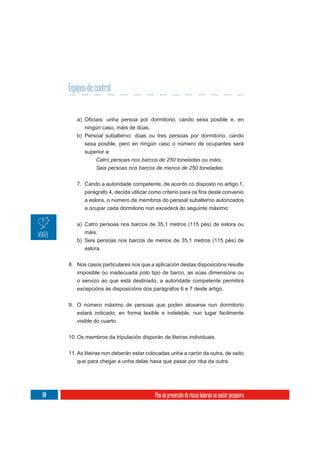Equipos de control


           ningún caso, máis de dúas.
        b) Persoal subalterno: dúas ou tres persoas por dormitorio, cando
           sexa posible, pero en ningún caso o número de ocupantes será
           superior a:
                Catro persoas nos barcos de 250 toneladas ou máis.
                Seis persoas nos barcos de menos de 250 toneladas.


        7. Cando a autoridade competente, de acordo co disposto no artigo 1,


           a eslora, o número de membros do persoal subalterno autorizados
           a ocupar cada dormitorio non excederá do seguinte máximo:

        a) Catro persoas nos barcos de 35,1 metros (115 pés) de eslora ou
           máis.
        b) Seis persoas nos barcos de menos de 35,1 metros (115 pés) de
           eslora.


     8. Nos casos particulares nos que a aplicación destas disposicións resulte
        imposible ou inadecuada polo tipo de barco, as súas dimensións ou
        o servizo ao que está destinado, a autoridade competente permitirá
        excepcións ás disposicións dos parágrafos 6 e 7 deste artigo.


     9. O número máximo de persoas que poden aloxarse nun dormitorio
        estará indicado, en forma lexible e indeleble, nun lugar facilmente
        visible do cuarto.


     10. Os membros da tripulación disporán de liteiras individuais.

     11. As liteiras non deberán estar colocadas unha a carón da outra, de xeito
         que para chegar a unha delas haxa que pasar por riba da outra.




80                                        Plan de prevención de riscos laborais no sector pesqueiro
 