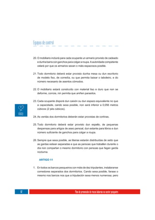 Equipos de control


     20. O mobiliario incluirá para cada ocupante un armario provisto de cadeado
        e dunha barra con ganchos para colgar a roupa. A autoridade competente
        velará por que os armarios sexan o máis espazosos posible.

     21. Todo dormitorio deberá estar provisto dunha mesa ou dun escritorio

        número necesario de asentos cómodos.


     22. O mobiliario estará construído con material liso e duro que non se
         deforme, corroia, nin permita que aniñen parasitos.


     23. Cada ocupante disporá dun caixón ou dun espazo equivalente no que
         a capacidade, cando sexa posible, non será inferior a 0,056 metros
         cúbicos (2 pés cúbicos).

     24. As ventás dos dormitorios deberán estar provistas de cortinas.


     25. Todo dormitorio deberá estar provisto dun espello, de pequenas
         despensas para artigos de aseo persoal, dun estante para libros e dun



     26. Sempre que sexa posible, as liteiras estarán distribuídas de xeito que
        as gardas estean separadas e que as persoas que traballen durante o
        día non compartan o mesmo dormitorio con persoas que fagan garda
        nocturna.


          ARTIGO 11


     1. En todos os barcos pesqueiros con máis de dez tripulantes, instalaranse
        comedores separados dos dormitorios. Cando sexa posible, farase o
        mesmo nos barcos nos que a tripulación sexa menos numerosa; pero




82                                        Plan de prevención de riscos laborais no sector pesqueiro
 