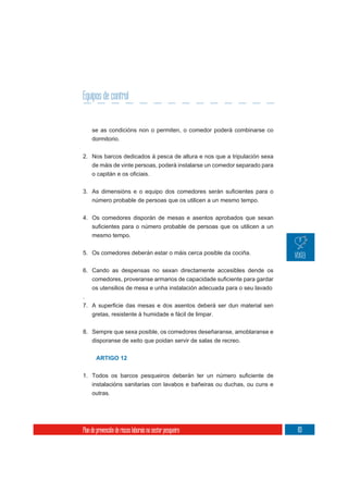 Equipos de control


     se as condicións non o permiten, o comedor poderá combinarse co
     dormitorio.

2. Nos barcos dedicados á pesca de altura e nos que a tripulación sexa
   de máis de vinte persoas, poderá instalarse un comedor separado para




     número probable de persoas que os utilicen a un mesmo tempo.


4. Os comedores disporán de mesas e asentos aprobados que sexan

     mesmo tempo.

5. Os comedores deberán estar o máis cerca posible da cociña.

6. Cando as despensas no sexan directamente accesibles dende os


     os utensilios de mesa e unha instalación adecuada para o seu lavado
.

     gretas, resistente á humidade e fácil de limpar.


8. Sempre que sexa posible, os comedores deseñaranse, amoblaranse e
   disporanse de xeito que poidan servir de salas de recreo.


       ARTIGO 12



     instalacións sanitarias con lavabos e bañeiras ou duchas, ou cuns e
     outras.




Plan de prevención de riscos laborais no sector pesqueiro                  83
 