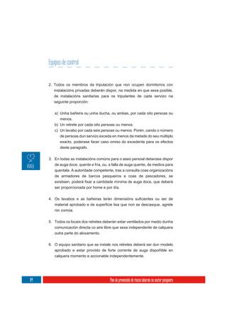 Equipos de control


     2. Todos os membros da tripulación que non ocupen dormitorios con
        instalacións privadas deberán dispor, na medida en que sexa posible,
        de instalacións sanitarias para os tripulantes de cada servizo na
        seguinte proporción:

        a) Unha bañeira ou unha ducha, ou ambas, por cada oito persoas ou
           menos.
        b) Un retrete por cada oito persoas ou menos.
        c) Un lavabo por cada seis persoas ou menos. Porén, cando o número
           de persoas dun servizo exceda en menos da metade do seu múltiplo
           exacto, poderase facer caso omiso do excedente para os efectos
           deste paragrafo.

     3. En todas as instalacións comúns para o aseo persoal deberase dispor
        de auga doce, quente e fría, ou, a falla de auga quente, de medios para
        quentala. A autoridade competente, tras a consulta coas organizacións
        de armadores de barcos pesqueiros e coas de pescadores, se


        ser proporcionada por home e por día.




        nin corroia.

     5. Todos os locais dos retretes deberán estar ventilados por medio dunha
        comunicación directa co aire libre que sexa independente de calquera
        outra parte do aloxamento.

     6. O equipo sanitario que se instale nos retretes deberá ser dun modelo
        aprobado e estar provisto de forte corrente de auga dispoñible en
        calquera momento e accionable independentemente.




84                                       Plan de prevención de riscos laborais no sector pesqueiro
 