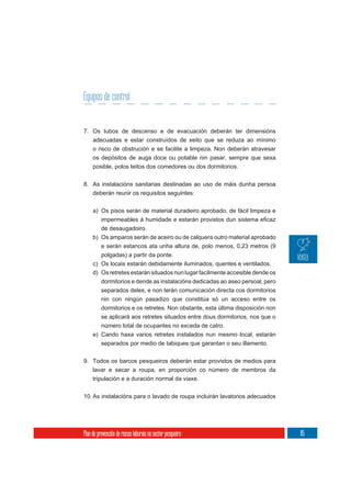 Equipos de control


7. Os tubos de descenso e de evacuación deberán ter dimensións
     adecuadas e estar construídos de xeito que se reduza ao mínimo
     o risco de obstrución e se facilite a limpeza. Non deberán atravesar
     os depósitos de auga doce ou potable nin pasar, sempre que sexa
     posible, polos teitos dos comedores ou dos dormitorios.

8. As instalacións sanitarias destinadas ao uso de máis dunha persoa
     deberán reunir os requisitos seguintes:

     a) Os pisos serán de material duradeiro aprobado, de fácil limpeza e


        de desaugadoiro.
     b) Os amparos serán de aceiro ou de calquera outro material aprobado
        e serán estancos ata unha altura de, polo menos, 0,23 metros (9
        polgadas) a partir da ponte.
     c) Os locais estarán debidamente iluminados, quentes e ventilados.
     d) Os retretes estarán situados nun lugar facilmente accesible dende os
          dormitorios e dende as instalacións dedicadas ao aseo persoal, pero
          separados deles, e non terán comunicación directa cos dormitorios
          nin con ningún pasadizo que constitúa só un acceso entre os
          dormitorios e os retretes. Non obstante, esta última disposición non
          se aplicará aos retretes situados entre dous dormitorios, nos que o
          número total de ocupantes no exceda de catro.
     e) Cando haxa varios retretes instalados nun mesmo local, estarán
        separados por medio de tabiques que garantan o seu illamento.

9. Todos os barcos pesqueiros deberán estar provistos de medios para
     lavar e secar a roupa, en proporción co número de membros da
     tripulación e a duración normal da viaxe.

10. As instalacións para o lavado de roupa incluirán lavatorios adecuados




Plan de prevención de riscos laborais no sector pesqueiro                        85
 