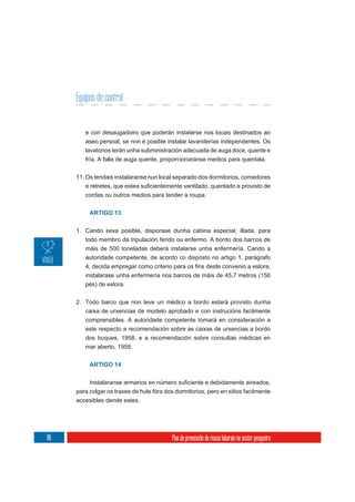 Equipos de control


        e con desaugadoiro que poderán instalarse nos locais destinados ao
        aseo persoal, se non é posible instalar lavanderías independentes. Os
        lavatorios terán unha subministración adecuada de auga doce, quente e
        fría. A falla de auga quente, proporcionaranse medios para quentala.

     11. Os tendais instalaranse nun local separado dos dormitorios, comedores

        cordas ou outros medios para tender a roupa.


          ARTIGO 13


     1. Cando sexa posible, disporase dunha cabina especial, illada, para
        todo membro da tripulación ferido ou enfermo. A bordo dos barcos de
        máis de 500 toneladas deberá instalarse unha enfermería. Cando a
        autoridade competente, de acordo co disposto no artigo 1, parágrafo


        instalarase unha enfermería nos barcos de máis de 45,7 metros (150
        pés) de eslora.

     2. Todo barco que non leve un médico a bordo estará provisto dunha
        caixa de urxencias de modelo aprobado e con instrucións facilmente
        comprensibles. A autoridade competente tomará en consideración a
        este respecto a recomendación sobre as caixas de urxencias a bordo
        dos buques, 1958, e a recomendación sobre consultas médicas en
        mar aberto, 1958.


          ARTIGO 14



     para colgar os traxes de hule fóra dos dormitorios, pero en sitios facilmente
     accesibles dende estes.




86                                         Plan de prevención de riscos laborais no sector pesqueiro
 