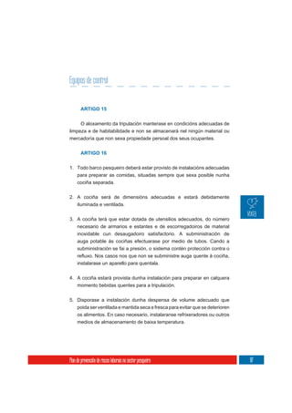 Equipos de control


       ARTIGO 15


       O aloxamento da tripulación manterase en condicións adecuadas de
limpeza e de habitabilidade e non se almacenará nel ningún material ou
mercadoría que non sexa propiedade persoal dos seus ocupantes.


       ARTIGO 16


1. Todo barco pesqueiro deberá estar provisto de instalacións adecuadas
   para preparar as comidas, situadas sempre que sexa posible nunha
   cociña separada.


2. A cociña será de dimensións adecuadas e estará debidamente
   iluminada e ventilada.

3. A cociña terá que estar dotada de utensilios adecuados, do número
   necesario de armarios e estantes e de escorregadoiros de material
   inoxidable cun desaugadoiro satisfactorio. A subministración de
     auga potable ás cociñas efectuarase por medio de tubos. Cando a
     subministración se fai a presión, o sistema contén protección contra o

     instalarase un aparello para quentala.

4. A cociña estará provista dunha instalación para preparar en calquera
     momento bebidas quentes para a tripulación.

5. Disporase a instalación dunha despensa de volume adecuado que
     poida ser ventilada e mantida seca e fresca para evitar que se deterioren
     os alimentos. En caso necesario, instalaranse refrixeradores ou outros
     medios de almacenamento de baixa temperatura.




Plan de prevención de riscos laborais no sector pesqueiro                        87
 