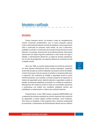 Antecedentes e xustificación

Antecedentes
       Parece necesario asumir, de entrada e antes de mergullármonos
noutras numerosas consideracións, que no sector pesqueiro apenas
incidiu a Administración laboral na tarefa de establecer unha programación
clara e continuada de actuación neste ámbito, de cara a determinar,
posibilitar e controlar o cumprimento da normativa de prevención de riscos
laborais e, xa que logo, da prevención de accidentes laborais. Esta escasa

dúbidas, a Administración laboral ten un papel de primeira importancia,
por non dicir de protagonista, nos aspectos relativos ás condicións de vida
e traballo a bordo.


     Ata o ano 1986, as accións desenvolvidas de control da prevención
de riscos laborais efectuáronse dunha maneira esporádica, resultando
aínda máis escasas as accións realizadas nos propios centros de traballo,
a bordo dos buques. Ese ano púxose en práctica un programa piloto para
a inspección das condicións de traballo e seguridade social no sector
marítimo-pesqueiro, que constitúe o primeiro programa de inspección en
materia de seguridade social, relacións laborais e seguridade e saúde no
traballo, previamente establecido e axustado a un modelo de cuestionario.
Efectuáronse 357 visitas de control en todas as comunidades autónomas
e pretendeuse coa análise dos resultados establecer accións que
posibilitasen a modernización e mellora das condicións laborais.

       Posteriormente, no ano 1989 iníciase o programa INSPECMAR, tras
a realización de diversas campañas de control e inspección das condicións
de seguridade e hixiene nalgúns ámbitos territoriais, como Andalucía,
País Vasco ou Cantabria. O dito programa tiña o obxectivo fundamental
de acrecentar o coñecemento da Administración laboral cara ao colectivo




Plan de prevención de riscos laborais no sector pesqueiro                     7
 