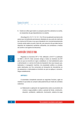 Equipos de control


        os recipientes de gas depositaranse na cuberta.

         (Os artigos 9.4, 10, 11, 12, 13.1, 14 e 16 non se aplicarán aos barcos de
     pesca que normalmente permanecen afastados do seu porto de matrícula
     por menos de 36 horas e nos que a tripulación non vive permanentemente
     a bordo cando están en porto; todo isto, sen prexuízo de que tales barcos


     de cociñar e de lugares de descanso).


     ALIMENTACIÓN E SERVIZO DE FONDA

     no BOE o 25-5-72. Este convenio obriga a todos os membros da OIT
     para os que se encontre en vigor a establecer un nivel satisfactorio para
     a alimentación e o servizo de fonda da tripulación dos seus buques que,
     dedicados á navegación marítima, de propiedade pública ou privada,

     de pasaxeiros e matriculados en territorio ao que se aplique o convenio.
     Segue establecendo:


          ARTIGO 2


         A autoridade competente exercerá as seguintes funcións, agás na
     medida en que estas se cumpran adecuadamente por medio de contratos
     colectivos:

          a) Elaboración e aplicación de regulamentos sobre as provisións de
             víveres e auga potable e sobre o persoal de fonda, construción,
             situación, ventilación, calefacción, iluminación, sistema de auga




88                                         Plan de prevención de riscos laborais no sector pesqueiro
 