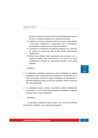 Equipos de control


            corrente e material de cociña e doutros locais dedicados ao servizo

       b) Inspección a bordo do abastecemento de víveres e auga potable
            e dos locais, instalacións e organización para a almacenaxe,
            manipulación e preparación dos artigos alimenticios.

            do persoal de fonda aos que se lles esixan determinadas


       d) Estudo dos métodos máis apropiados para conseguir que a
          tripulación reciba unha alimentación e un servizo de fonda
            satisfactorios e difusión de información educativa sobre estes
            métodos.


       ARTIGO 3

1. A autoridade competente exercerá as súas actividades en estreita
   colaboración coas organizacións de armadores e de xente do mar e
   coas autoridades nacionais e locais encargadas da alimentación e
   sanidade públicas e poderá, se isto fose necesario, utilizar os servizos
     das ditas autoridades.

2. As actividades destas diversas autoridades estarán debidamente

     incerteza sobre a súa competencia.


       ARTIGO 4


       A autoridade competente deberá dispor dun persoal permanente




Plan de prevención de riscos laborais no sector pesqueiro                         89
 