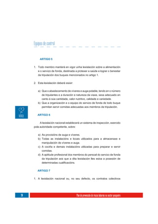 Equipos de control


          ARTIGO 5


     1. Todo membro manterá en vigor unha lexislación sobre a alimentación
        e o servizo de fonda, destinada a protexer a saúde e lograr o benestar
        da tripulación dos buques mencionados no artigo 1.

     2. Esta lexislación deberá esixir:


        a) Que o abastecemento de víveres e auga potable, tendo en o número
           de tripulantes e a duración e natureza da viaxe, sexa adecuado en
           canto á súa cantidade, valor nutritivo, calidade e variedade.
        b) Que a organización e o equipo do servizo de fonda de todo buque
           permitan servir comidas adecuadas aos membros da tripulación.


        ARTIGO 6

          A lexislación nacional establecerá un sistema de inspección, exercido
     pola autoridade competente, sobre:

        a) As provisións de auga e víveres.
        b) Todas as instalacións e locais utilizados para a almacenaxe e
           manipulación de víveres e auga.
        c) A cociña e demais instalacións utilizadas para preparar e servir
           comidas.
        d) A aptitude profesional dos membros do persoal do servizo de fonda
           da tripulación aos que a dita lexislación lles esixa a posesión de



        ARTIGO 7


     1. A lexislación nacional ou, no seu defecto, os contratos colectivos




90                                        Plan de prevención de riscos laborais no sector pesqueiro
 