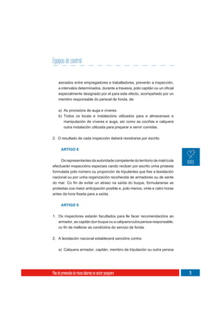 Equipos de control


     asinados entre empregadores e traballadores, preverán a inspección,

     especialmente designado por el para este efecto, acompañado por un
     membro responsable do persoal de fonda, de:

     a) As provisións de auga e víveres.
     b) Todos os locais e instalacións utilizados para a almacenaxe e
          manipulación de víveres e auga, así como as cociñas e calquera
          outra instalación utilizada para preparar e servir comidas.


2. O resultado de cada inspección deberá rexistrarse por escrito.


       ARTIGO 8


     Os representantes da autoridade competente do territorio de matrícula
efectuarán inspeccións especiais cando reciban por escrito unha protesta

nacional ou por unha organización recoñecida de armadores ou de xente


protestas coa maior anticipación posible e, polo menos, vinte e catro horas



       ARTIGO 9


1. Os inspectores estarán facultados para lle facer recomendacións ao
   armador, ao capitán dun buque ou a calquera outra persoa responsable,



2. A lexislación nacional establecerá sancións contra:

     a) Calquera armador, capitán, membro da tripulación ou outra persoa




Plan de prevención de riscos laborais no sector pesqueiro                     91
 
