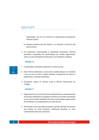 Equipos de control


           responsable, que non se conforme ás disposicións da lexislación
           nacional vixente.

        b) Calquera tentativa para lle impedir a un inspector o exercicio das
           súas funcións.

     3. Os inspectores presentaranlle á autoridade competente informes
        periódicos, preparados de conformidade cun modelo determinado,
        sobre as súas actividades profesionais e os resultados acadados.


          ARTIGO 10


     1. A autoridade competente preparará un informe anual.

     2. Este informe publicarase o máis pronto posible despois de rematado


        organismos e persoas interesados.



        Traballo.


          ARTIGO 11

     1. Organizaranse cursos de formación profesional para o persoal de fonda
        dos buques destinados á navegación marítima en escolas recoñecidas
        ou por outros medios aceptados de común acordo polas organizacións
        de armadores e as organizacións de xente do mar.

     2. Preveranse cursos de perfeccionamento que lles permitan ás persoas
        que posúan xa unha formación profesional actualizar os seus
        coñecementos técnicos e prácticos.




92                                      Plan de prevención de riscos laborais no sector pesqueiro
 