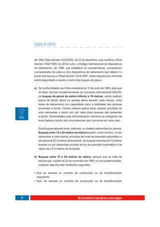 Equipos de control


     decreto 1032/1999, do 28 de xuño; o Código internacional de dispositivos
     de salvamento, de 1996, que establece as características, composición
     e propiedades de cada un dos dispositivos de salvamento que deben ir a
     bordo dos barcos e o Real decreto 1216/1997, sobre disposicións mínimas
     sobre seguridade e saúde a bordo dos buques de pesca.

     a) De conformidade coa Orde ministerial do 10 de xuño de 1983, pola que
        se ditan normas complementarias ao Convenio internacional SOLAS,
        os buques de pesca de eslora inferior a 16 metros, cando realicen
        pesca de litoral, altura ou grande altura levarán, polo menos, unha
        balsa de salvamento con capacidade para a totalidade das persoas
        presentes a bordo. Cando realicen pesca local, estarán provistos de
        aros salvavidas a razón dun por cada dúas persoas das presentes
        a bordo. Eximiráselles pola Administración marítima da obrigación de
        levar balsas a bordo das circunstancias que concorran en cada caso.


        Este buques deberán levar, ademais, un chaleco salvavidas por persoa.
        Buques entre 12 e 22 metros de eslora levarán, como mínimo, un aro
        salvavidas a cada banda, provistos de luces de acendido automático e
        de rabiza de 27,5 metros de lonxitude. Os buques menores de 12 metros
        levarán un aro salvavidas provisto de luz de acendido automático e de
        rabiza de 27,5 metros de lonxitude.

     b) Buques entre 15 e 24 metros de eslora, sempre que se trate de
        barcos que, a partir do 23 de novembro de 1995, ou con posterioridade,
        cumpran algunha das condicións seguintes:

     • Que se asinase un contrato de construción ou de transformación
       importante.
     • Que, de asinase un contrato de construción ou de transformación




94                                       Plan de prevención de riscos laborais no sector pesqueiro
 