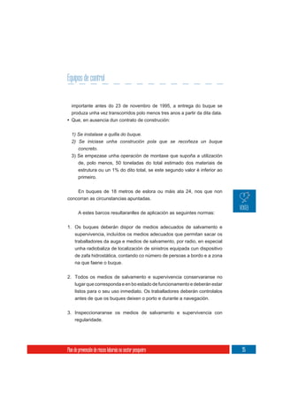 Equipos de control


  importante antes do 23 de novembro de 1995, a entrega do buque se
  produza unha vez transcorridos polo menos tres anos a partir da dita data.
• Que, en ausencia dun contrato de construción:

  1) Se instalase a quilla do buque.
  2) Se iniciase unha construción pola que se recoñeza un buque
     concreto.
  3) Se empezase unha operación de montaxe que supoña a utilización
     de, polo menos, 50 toneladas do total estimado dos materiais de
     estrutura ou un 1% do dito total, se este segundo valor é inferior ao
     primeiro.


    En buques de 18 metros de eslora ou máis ata 24, nos que non
concorran as circunstancias apuntadas.

       A estes barcos resultaranlles de aplicación as seguintes normas:

1. Os buques deberán dispor de medios adecuados de salvamento e
   supervivencia, incluídos os medios adecuados que permitan sacar os
     traballadores da auga e medios de salvamento, por radio, en especial
     unha radiobaliza de localización de sinistros equipada cun dispositivo
     de zafa hidrostática, contando co número de persoas a bordo e a zona
     na que faene o buque.


2. Todos os medios de salvamento e supervivencia conservaranse no
   lugar que corresponda e en bo estado de funcionamento e deberán estar
     listos para o seu uso inmediato. Os traballadores deberán controlalos
     antes de que os buques deixen o porto e durante a navegación.


3. Inspeccionaranse os medios de salvamento e supervivencia con
   regularidade.




Plan de prevención de riscos laborais no sector pesqueiro                      95
 