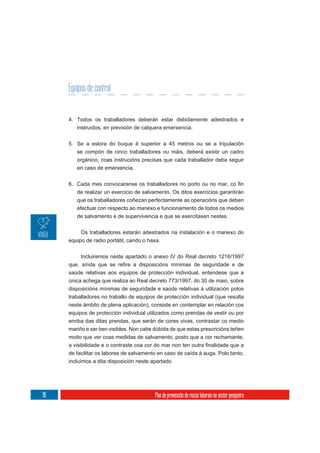 Equipos de control


     4. Todos os traballadores deberán estar debidamente adestrados e
        instruídos, en previsión de calquera emerxencia.

     5. Se a eslora do buque é superior a 45 metros ou se a tripulación
        se compón de cinco traballadores ou máis, deberá existir un cadro
        orgánico, coas instrucións precisas que cada traballador deba seguir
        en caso de emerxencia.



        de realizar un exercicio de salvamento. Os ditos exercicios garantirán
        que os traballadores coñezan perfectamente as operacións que deben
        efectuar con respecto ao manexo e funcionamento de todos os medios
        de salvamento e de supervivencia e que se exercitasen nestes.

          Os traballadores estarán adestrados na instalación e o manexo do
     equipo de radio portátil, cando o haxa.


          Incluiremos neste apartado o anexo IV do Real decreto 1216/1997

     saúde relativas aos equipos de protección individual, entendese que a
     única achega que realiza ao Real decreto 773/1997, do 30 de maio, sobre
     disposicións mínimas de seguridade e saúde relativas á utilización polos
     traballadores no traballo de equipos de protección individual (que resulta
     neste ámbito de plena aplicación), consiste en contemplar en relación cos
     equipos de protección individual utilizados como prendas de vestir ou por
     enriba das ditas prendas, que serán de cores vivas, contrastar co medio
     mariño e ser ben visibles. Non cabe dúbida de que estas prescricións teñen
     moito que ver coas medidas de salvamento, posto que a cor rechamante,

     de facilitar os labores de salvamento en caso de caída á auga. Polo tanto,
     incluímos a dita disposición neste apartado.




96                                       Plan de prevención de riscos laborais no sector pesqueiro
 