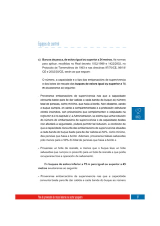 Equipos de control


c) Barcos de pesca, de eslora igual ou superior a 24 metros. As normas
     para aplicar, recollidas no Real decreto 1032/1999 e 1422/2002, no
     Protocolo de Torremolinos de 1993 e nas directivas 97/70/CE, 99/19/
     CE e 2002/35/CE, serán as que seguen:

     O número, a capacidade e o tipo das embarcacións de supervivencia
     e dos botes de rescate dos buques de eslora igual ou superior a 75
     m axustaranse ao seguinte:

- Proveranse embarcacións de supervivencia nas que a capacidade
  conxunta baste para lle dar cabida a cada banda do buque ao número
  total de persoas, como mínimo, que haxa a bordo. Non obstante, cando
  o buque cumpra, en canto a compartimentado e a protección estrutural
  contra incendios, con prescricións que complementen o estipulado na
  regra III/14 e no capítulo V, a Administración, se estima que unha redución
  do número de embarcacións de supervivencia e da capacidade destas
  non afectará a seguridade, poderá permitir tal redución, a condición de
  que a capacidade conxunta das embarcacións de supervivencia situadas
  a cada banda do buque baste para lle dar cabida ao 50%, como mínimo,
  das persoas que haxa a bordo. Ademais, proveranse balsas salvavidas
  polo menos para o 50% do total de persoas que haxa a bordo e


- Proverase un bote de rescate, a menos que o buque leve un bote
  salvavidas que cumpra co prescrito para un bote de rescate e que poida
  recuperarse tras a operación de salvamento.

       Os buques de eslora inferior a 75 m pero igual ou superior a 45
metros axustaranse ao seguinte:

- Proveranse embarcacións de supervivencia nas que a capacidade
  conxunta baste para lle dar cabida a cada banda do buque ao número




Plan de prevención de riscos laborais no sector pesqueiro                       97
 
