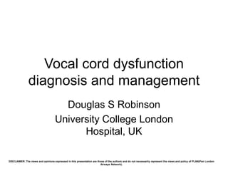 Vocal cord dysfunction
diagnosis and management
Douglas S Robinson
University College London
Hospital, UK
DISCLAIMER: The views and opinions expressed in this presentation are those of the authors and do not necessarily represent the views and policy of PLAN(Pan London
Airways Network).
 