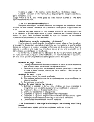 Se aplica el juego 4 vs 4 y sistemas básicos de defensa y tácticos de ataque.
        FASE D: ( transición al voley normal, luego de pasar por las tres primeras etapas,
por lo menos tres años).
Juego formal 6 vs 6, este último paso se debe realizar cuando el niño tiene
aproximadamente 12 años.

        ¿Cuál es la estructuración del juego?
        Recepción en triángulo: con ella la transición a la recepción del voleybol de seis es
máxima. Se debe tener en cuenta que nos quedaría un rombo ya que un jugador está en
la red.
        Defensa: en grupos de iniciación más o menos avanzados, con un solo jugador en
la red previendo el bloqueo, dejamos que el jugador zaguero se responsabilice de la parte
trasera del campo. Sería importante que todos los jugadores bloqueen, de esa manera
obtendremos futuros jugadores más completos.

       ¿Qué diferencia hay entre predeportivo y minideporte?
       En el predeportivo se eliminan las formalidades, pueden utilizarse (por ejemplo en
el predeportivo de voley) un cuadrado o ningún límite que reemplacen a la cancha; globos
bolsas, etc en lugar de la pelota; y una soga en forma de red. Generalmente se da en la
escuela y constituye una etapa muy importante porque provee una progresión en el
aprendizaje y genera el gusto por la actividad.
       El minideporte, en cambio es una adaptación del deporte propiamente dicho, con
las reglas del mismo, aunque un tanto modificadas, con número reducido de jugadores.
En él se busca generar un ajuste técnico de los gestos básicos del deporte.


       Objetivos del juego 1 contra 1:
          1. Conseguir el terreno del adversario mediante el balón: superar al defensor
              y de la misma forma no dejarse superar por el atacante.
          2. Incrementar la capacidad de defender un espacio: que el jugador devuelva
              el balón al lugar deseado después de haber realizado cualquier tipo de
              desplazamiento.
       Objetivos del juego 2 contra 2:
          1. Tomar conciencia del espacio a defender
          2. Diferenciarse las funciones entre ambos jugadores y promover el juego de
              pases entre ellos.
          3. Comunicarse verbalmente
       Objetivos del juego 3 contra 3 y 4 contra 4:
          1. Delimitar el espacio: el terreno debe dividirse en zonas marcadas o
              imaginarias, cada una de las cuales será responsabilidad de un jugador
          2. Recolocarse después de acciones ofensivas.
          3. Diferenciar las acciones de los jugadores.
          4. Desarrollar la capacidad de desplazamiento del colocador.
          5. Desarrollar la capacidad de provocar incertidumbre en el adversario a partir
              de la apropiación del espacio vertical y de observar al adversario.
          6. Comunicarse verbalmente en acciones ofensivas.

       ¿Cuál es la diferencia de trabajar el minivoley en una escuela y en un club y
       porqué?
       El minivoley es un deporte que debe trabajarse en la escuela ya que
 