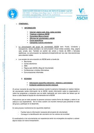 o ITINERARIO:
1. INFORMACIÓN
 Internet: página web, blog, redes sociales
 Tripticos o dipticos ASCM
 Conocidos (Boca a boca)
 Oficinas de voluntariado y ASCM
 Foros específicos
 Campañas nuevos voluntarios
 La comunicación del grupo de voluntariado ASCM será: Fluida, constante y
transparente, dando prioridad a la comunicación virtual (redes sociales, blog, página
web, emails, etc). También se podrán dar avisos a través de SMS o llamadas
telefónicas. La comunicación se realizará principalmente por las vías más económicas
para abaratar costes.
 Los canales de comunicación en ASCM serán a través de:
• Reuniones
• Correo electrónico
• SMS
• Página web ASCM y Blog de Voluntariado
• Conferencias o charlas informativas
• Comunicaciones informales
2. ACOGIDA
 Información específica (derechos - deberes y actividades)
 Invitación asistencia reunión mensual.
El primer momento de esta fase se produce cuando la persona interesada en realizar labores
de voluntariado recibe información de la ASCM, dando información sobre la organización y
sobre los programas y proyectos que se están realizando así como sobre las tareas que se
llevan a cabo desde el equipo de voluntarios/as de la ASCM.
Procuramos que en este proceso la persona conozca nuestra forma de trabajar y valore si se
adecua a sus expectativas. Se le invita a asistir a la reunión mensual para presentar al resto
del grupo y participar en el desarrollo.
En este proceso mantenemos los siguientes objetivos:
- Facilitar toda la información necesaria del proyecto de voluntariado
- Conseguir la identificación del voluntario con los valores de la entidad
El coodinador/a o los voluntarios/as con experiencia serán los encargados de explicar o aclarar
alguna duda a la nueva incorporación.
 