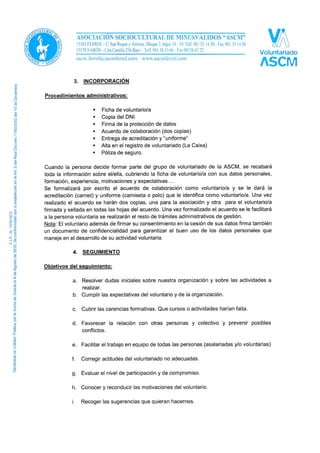 3. INCORPORACIÓN
Procedimientos administrativos:
 Ficha de voluntario/a
 Copia del DNI
 Firma de la protección de datos
 Acuerdo de colaboración (dos copias)
 Entrega de acreditación y “uniforme”
 Alta en el registro de voluntariado (La Caixa)
 Póliza de seguro.
Cuando la persona decide formar parte del grupo de voluntariado de la ASCM, se recabará
toda la información sobre él/ella, cubriendo la ficha de voluntario/a con sus datos personales,
formación, experiencia, motivaciones y expectativas….
Se formalizará por escrito el acuerdo de colaboración como voluntario/a y se le dará la
acreditación (carnet) y uniformo una vez abonada la fianza correspondiente.
Una vez realizado el acuerdo se harán dos copias, una para la asociación y otra para el
voluntario/a firmada y sellada en todas las hojas del acuerdo. Una vez formalizado el acuerdo
se le facilitará a la persona voluntaria se realizarán el resto de trámites administrativos de
gestión.
El uniforme (camiseta o polo) identifica como voluntario/a identifica al voluntario/a en las
actividades externas, por lo no es algo imprescindible para todas las actividades, pero su uso
tampoco puede ser indiscriminado y sin control, para evitar eso, y por consenso del grupo de
voluntarios y voluntarias actuales, se ha decido establecer una fianza por importe de 10 € que
ha de abonar el voluntario/a para poder recibir dicho uniforme; este importe podrá pagarse de
forma fraccionada aunque no recibirá el uniforme hasta tener abonada la totalidad y será
devuelto en caso de devolver el uniforme a la ASCM.
Nota: El voluntario además de firmar su consentimiento en la cesión de sus datos firma también
un documento de confidencialidad para garantizar el buen uso de los datos personales que
maneje en el desarrollo de su actividad voluntaria.
4. SEGUIMIENTO
Objetivos del seguimiento:
a. Resolver dudas iniciales sobre nuestra organización y sobre las actividades a
realizar.
b. Cumplir las expectativas del voluntario y de la organización.
c. Cubrir las carencias formativas. Que cursos o actividades harían falta.
d. Favorecer la relación con otras personas y colectivo y prevenir posibles
conflictos.
 
