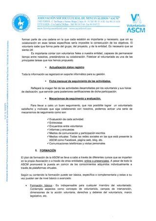 voluntaria. La votación final se realizará en la reunión mensual de octubre o
noviembre y en caso de empate la coordinadora decide el desempate.
- Les proporcionamos herramientas para realizar las tareas asignadas
- Les facilitamos la comunicación dentro de la entidad.
 Fidelización:
Para la ASCM la fidelización es una consecuencia de la motivación. Tratamos a cada
voluntario/a de forma personalizada: conocemos sus motivaciones y trabajamos para
mantenerlas. Les hacemos saber que, aunque trabajen en labores muy puntuales y concretas,
forman parte de una cadena en la que cada eslabón es importante y necesario, que sin su
colaboración en esas tareas específicas sería imposible la consecución de los objetivos. El
voluntario sabe que forma parte del grupo, del proyecto, y de la entidad. Es necesario que se
sienta útil.
Es importante contar con voluntarios fieles a nuestra entidad, capaces de permanecer
tiempo entre nosotros, prestándonos su colaboración. Fidelizar al voluntariado es una de las
principales tareas que nos hemos propuesto.
 Actualización datos registro
Toda la información se registrará en soporte informático para su gestión.
 Ficha mensual de seguimiento de las actividades.
Reflejará la imagen fiel de las actividades desarrolladas por los voluntarios y sus horas
de dedicación, que servirán para posteriores certificaciones de dicha participación.
 Mecanismos de seguimento y evaluación.
Para llevar a cabo un buen seguimiento, que nos posibilite lograr un voluntariado
satisfecho y motivado que siga colaborando con nosotros, podemos activar una serie de
mecanismos de seguimento como son:
Evaluación de cada actividad.
Entrevistas
Encuentros entre voluntarios
Informes y encuestas
Medios de comunicación y participación escritos
Medios virtuales: Todas las redes sociales en las que está presente la
ASCM como Facebook, página web, blog, etc.
Comunicaciones telefónicas y visitas personales
5. FORMACIÓN
El plan de formación de la ASCM se lleva a cabo a través de diferentes cursos que se imparten
en la propia Asociación o a través de otras entidades; online o presenciales. A pesar de todo la
ASCM promoverá la puesta en común de los conocimientos adquiridos individualmente a
través de plataformas virtuales.
 