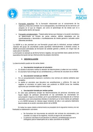 Según su contenido la formación puede ser básica, específica o complementaria y estas a su
vez pueden ser de nivel básico o avanzado.
• Formación básica.- Es indispensable para cualquier miembro del voluntariado.
Contempla aspectos como concepto de voluntario/a, campos de intervención,
dimensiones de la acción voluntaria, derechos y deberes del voluntario/a, marco
legislativo, etc.
• Formación específica.- Es la formación relacionada con el conocimiento de los
objetivos y fines de la entidad. Con la discapacidad y las dinámicas de los servicios y el
proyecto en el que se integran, así como el aprendizaje de las tareas que va a
desempeñar dentro del equipo.
• Formación complementaria.- Tratará sobre temas que interesan a la acción voluntaria y
se determinarán en función de varios criterios: déficits detectados por los
coordinadores/as y demandas o manifestaciones de interés general o actuales sobre
diferentes temáticas.
La ASCM va a dar prioridad por una formación grupal ante la individual, aunque cualquier
miembro del grupo de voluntariado puede apuntarse individualmente a diversos cursos, la
ASCM promoverá actividades de formación de carácter general y abierto, sin ningún tipo de
coste para el voluntario.
La formación no siempre es de forma formal o reglada, sino que también tiene cabida de forma
esporádica formación de tipo informal entre los propios voluntarios.
6. DESVINCULACIÓN
La desvinculación puede ser de varias clases:
a. Una decisión tomada por el voluntario.
• En donde el voluntario notifica su decisión de desvincularse y cuáles son sus motivos.
• El voluntario hará entrega de sus acreditaciones y uniformes de voluntario de la ASCM.
b. Una decisión tomada por ASCM.
• Por un comportamiento irracional o contrario a las normas y/o valores solidarios aquí
recogidos.
• Le pedirá al voluntario que devuelva sus acreditaciones y uniforme. En caso de
negativa el voluntario no podrá hacer uso pudiendo la ASCM tomar las medidas
oportunas que considere según el marco legal.
c. Una decisión tomada por ambas partes.
• En este caso podríamos encajar las desvinculaciones de personas voluntarias que
hayan dejado de participar activamente en las actividades de voluntariado sin
comunicación ninguna a la entidad, por lo que entendemos que después de un tiempo
razonable y con comunicaciones directas el voluntario ya no tiene interés por participar
y a la ASCM tampoco le interesa seguir teniendo de alta a una persona totalmente
desvinculada de la acción voluntaria dentro de la ASCM.
 