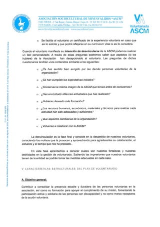 En todos los casos citados anteriormente se procederá de la siguiente manera una vez
finalizada la colaboración voluntaria:
o Se formalizan los documentos de extinción del contrato de voluntariado y se
procede a su baja en los registros, incluido el seguro de voluntariado.
o La persona voluntaria ha de devolver el uniforme y acreditaciones que se le
entregaran para el desempeño de su labor voluntaria en la ASCM.
o Se facilita al voluntario un certificado de la experiencia voluntaria en caso que
así lo solicite y que podrá reflejarse en su curriculum vitae si así lo considera.
Cuando el voluntario manifiesta su intención de desvincularse de la ASCM podemos realizar
un test personalizado. A través de estas preguntas podremos saber que aspectos (si los
hubiere) de la Asociación han decepcionado al voluntario. Las preguntas de dichos
cuestionarios tendrán unos contenidos similares a los siguientes:
o ¿Te has sentido bien acogido por las demás personas voluntarias de la
organización?
o ¿Se han cumplido tus expectativas iniciales?
o ¿Conservas la misma imagen de la ASCM que tenías antes de conocernos?
o ¿Has encontrado útiles las actividades que has realizado?
o ¿Hubieras deseado más formación?
o ¿Los recursos humanos, económicos, materiales y técnicos para realizar cada
actividad han sido adecuados y suficientes?
o ¿Qué aspectos cambiarías de la organización?
o ¿Volverías a colaborar con la ASCM?
La desvinculación es la fase final y consiste en la despedida de nuestros voluntarios,
conociendo los motivos que la provocan y aprovechando para agradecerles su colaboración, el
esfuerzo y el tiempo que nos ha prestado.
En esta fase aprendemos a conocer cuáles son nuestras fortalezas y nuestras
debilidades en la gestión de voluntariado. Sabiendo las impresiones que nuestros voluntarios
tienen de la entidad se podrán tomar las medidas adecuadas en cada caso.
 
