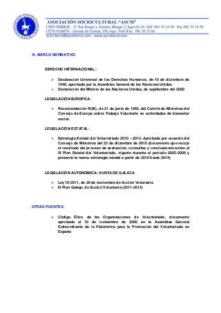 VI. MARCO NORMATIVO:
DERECHO INTERNACIONAL:
 Declaración Universal de los Derechos Humanos, de 10 de diciembre de
1948, aprobada por la Asamblea General de las Naciones Unidas
 Declaración del Milenio de las Naciones Unidas, de septiembre del 2000
LEGISLACIÓN EUROPEA:
 Recomendación R(85), de 21 de junio de 1985, del Comité de Ministros del
Consejo de Europa sobre Trabajo Voluntario en actividades de bienestar
social.
LEGISLACIÓN ESTATAL:
 Estrategia Estatal del Voluntariado 2010 – 2014. Aprobada por acuerdo del
Consejo de Ministros del 23 de diciembre de 2010 (documento que recoje
el resultado del proceso de evaluación, consultas y conclusiones sobre el
III Plan Estatal del Voluntariado, vigente durante el periodo 2005-2009 y
presenta la nueva estrategia estatal a partir de 2010 hasta 2014)
LEGISLACIÓN AUTONÓMICA: XUNTA DE GALICIA
 Ley 10/2011, de 28 de noviembre de Acción Voluntaria
 III Plan Galego de Acción Voluntaria (2011-2014)
OTRAS FUENTES:
 Código Ético de las Organizaciones de Voluntariado, documento
aprobado el 18 de noviembre de 2000 en la Asamblea General
Extraordinaria de la Plataforma para la Promoción del Voluntariado en
España
 