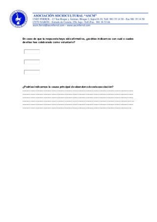 En caso de que tu respuesta haya sido afirmativa, ¿podrías indicarnos con cuál o cuales
de ellas has colaborado como voluntario?
¿Podrías indicarnos la causa principal de abandono de esta asociación?
………………………………………………………………………………………………………………
………………………………………………………………………………………………………………
………………………………………………………………………………………………………………
………………………………………………………………………………………………………….……
………………………………………………………………………………………………………………
…………………………………………………………………………………………………………….
 