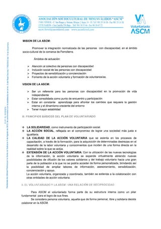 MISIÓN DE LA ASCM:
Promover la integración normalizada de las personas con discapacidad, en el ámbito
socio-cultural de la comarca de Ferrolterra.
Ámbitos de actuación:
 Atención al colectivo de personas con discapacidad.
 Inclusión social de las personas con discapacidad.
 Proyectos de sensibilización y concienciación.
 Fomento de la acción voluntaria y formación de voluntarios/as.
VISIÓN DE LA ASCM:
 Ser un referente para las personas con discapacidad en la promoción de vida
independiente.
 Estar consolidada como punto de encuentro y participación.
 Estar en constante aprendizaje para afrontar los cambios que requiere la gestión
interna y el dinamismo creciente del entorno.
 Tener mayor estabilidad.
II. PRINCIPIOS BÁSICOS DEL PLAN DE VOLUNTARIADO
 LA SOLIDARIDAD, como instrumento de participación social.
 LA ACCIÓN SOCIAL, reflejada en el compromiso de lograr una sociedad más justa e
igualitaria.
 LA CALIDAD DE LA ACCIÓN VOLUNTARIA que se asienta en los procesos de
capacitación, a través de la formación, para la adquisición de determinadas destrezas en el
desarrollo de la labor voluntaria y conocimientos que inciden de una forma directa en la
realidad sobre la que se actúa.
 EXTENSIÓN DE LA ACCIÓN VOLUNTARIA: Con la utilización de las nuevas tecnologías
de la información, la acción voluntaria se expande virtualmente abriendo nuevas
posibilidades de difusión de los valores solidarios y del trabajo voluntario hacia una gran
parte de la población a la que no se podría acceder de forma personalizada, brindando así
la posibilidad de ampliar labores de información, asesoramiento, sensibilización,
concienciación y apoyo.
La acción voluntaria, organizada y coordinada, también se extiende a la colaboración con
otras entidades de acción voluntaria.
III. EL VOLUNTARIADO Y LA ASCM: UNA RELACIÓN DE RECIPROCIDAD
Para ASCM el voluntariado forma parte de su estructura interna como un pilar
fundamental para el logro de sus fines.
Se considera persona voluntaria, aquella que de forma personal, libre y solidaria decida
colaborar en la ASCM.
 