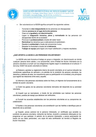 • Ser voluntario/a en la ASCM significa compartir los siguientes valores:
- Fomentar la vida independiente de las personas con discapacidad.
- Intentar ponerse en el lugar de la otra persona.
- Creer en la igualdad y no discriminación.
- Lograr la integración inclusiva, plena y normalizada de las personas con
discapacidad dentro de la sociedad.
- Promover la profesionalidad a través del saber hacer.
- Reivindicar los derechos que a cada persona le pertenecen.
- Resaltar la solidaridad a través del compromiso mutuo.
- Respetar la diversidad a través de la tolerancia.
- Trabajar en equipo para lograr una mayor satisfacción y mejores resultados.
¿QUÉ APORTA LA ASCM A LAS PERSONAS VOLUNTARIAS?:
La ASCM ante todo fomenta el trabajo en grupo e integrador, sin discriminación en donde
cualquier persona tiene cabida, y se compromete, como Entidad de Acción Voluntaria con la
persona voluntaria a cumplir con sus obligaciones legales según lo establecido en el articulo 11
de la ley 10/2011de acción voluntaria en Galicia:
a) Elaborar y aprobar su reglamento interno de acción voluntaria, en el cual se indicarán las
condiciones específicas de admisión y la pérdida de la condición de persona voluntaria, los
derechos y deberes de esta, los mecanismos para su participación en la entidad y los principios
que regirán las relaciones entre esta y aquella.
b) Informar a las personas voluntarias sobre los fines y el régimen de funcionamiento de la
entidad de acción voluntaria.
c) Cubrir los gastos de las personas voluntarias derivados del desarrollo de su actividad
voluntaria.
d) Impedir que se reemplacen, a través de las actividades que realicen las personas
voluntarias, puestos de trabajo que debieran ser retribuidos.
e) Cumplir los acuerdos establecidos con las personas voluntarias en su compromiso de
colaboración.
f) Facilitar a las personas voluntarias una acreditación que las habilite e identifique para el
desarrollo de su actividad.
g) Expedir, previa solicitud de la persona interesada, un certificado que acredite su
condición de persona voluntaria, indicando las fechas, duración y prestación efectuada en los
programas en que participó. A petición de la persona interesada, y previa autorización de
cesión de sus datos personales, una copia de esta certificación se remitirá al Registro de
Acción Voluntaria.
 