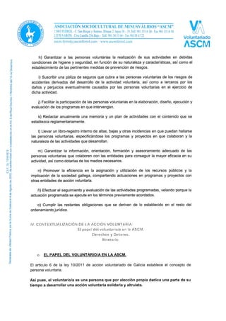 h) Garantizar a las personas voluntarias la realización de sus actividades en debidas
condiciones de higiene y seguridad, en función de su naturaleza y características, así como el
establecimiento de las pertinentes medidas de prevención de riesgos.
i) Suscribir una póliza de seguros que cubra a las personas voluntarias de los riesgos de
accidentes derivados del desarrollo de la actividad voluntaria, así como a terceros por los
daños y perjuicios eventualmente causados por las personas voluntarias en el ejercicio de
dicha actividad.
j) Facilitar la participación de las personas voluntarias en la elaboración, diseño, ejecución y
evaluación de los programas en que intervengan.
k) Redactar anualmente una memoria y un plan de actividades con el contenido que se
establezca reglamentariamente.
l) Llevar un libro-registro interno de altas, bajas y otras incidencias en que puedan hallarse
las personas voluntarias, especificándose los programas y proyectos en que colaboran y la
naturaleza de las actividades que desarrollan.
m) Garantizar la información, orientación, formación y asesoramiento adecuado de las
personas voluntarias que colaboren con las entidades para conseguir la mayor eficacia en su
actividad, así como dotarlas de los medios necesarios.
n) Promover la eficiencia en la asignación y utilización de los recursos públicos y la
implicación de la sociedad gallega, compartiendo actuaciones en programas y proyectos con
otras entidades de acción voluntaria.
ñ) Efectuar el seguimiento y evaluación de las actividades programadas, velando porque la
actuación programada se ejecute en los términos previamente acordados.
o) Cumplir las restantes obligaciones que se deriven de lo establecido en el resto del
ordenamiento jurídico.
IV. CONTEXTUALIZACIÓN DE LA ACCIÓN VOLUNTARIA:
El papel del voluntario/a en la ASCM.
Derechos y Deberes.
Itinerario.
o EL PAPEL DEL VOLUNTARIO/A EN LA ASCM.
El artículo 6 de la ley 10/2011 de acción voluntariado de Galicia establece el concepto de
persona voluntaria.
Así pues, el voluntario/a es una persona que por elección propia dedica una parte de su
tiempo a desarrollar una acción voluntaria solidaria y altruista.
 