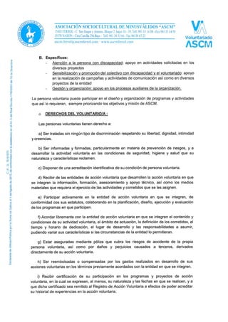 - Sensibilización y promoción del colectivo con discapacidad y el voluntariado: apoyo
en la realización de campañas y actividades de comunicación así como en diversos
proyectos de la entidad.
- Gestión y organización: apoyo en los procesos auxiliares de la organización.
La persona voluntaria puede participar en el diseño y organización de programas y actividades
que así lo requieran, siempre priorizando los objetivos y misión de ASCM. En el caso del
voluntariado con discapacidad, la persona debe estar previamente vinculada a la ASCM y ser
socia de la misma.
o DERECHOS DEL VOLUNTARIO/A:
Las personas voluntarias tienen derecho a:
a) Ser tratadas sin ningún tipo de discriminación respetando su libertad, dignidad, intimidad
y creencias.
b) Ser informadas y formadas, particularmente en materia de prevención de riesgos, y a
desarrollar la actividad voluntaria en las condiciones de seguridad, higiene y salud que su
naturaleza y características reclamen.
c) Disponer de una acreditación identificativa de su condición de persona voluntaria.
d) Recibir de las entidades de acción voluntaria que desarrollen la acción voluntaria en que
se integren la información, formación, asesoramiento y apoyo técnico, así como los medios
materiales que requiera el ejercicio de las actividades y cometidos que se les asignen.
e) Participar activamente en la entidad de acción voluntaria en que se integren, de
conformidad cos sus estatutos, colaborando en la planificación, diseño, ejecución y evaluación
de los programas en que participen.
f) Acordar libremente con la entidad de acción voluntaria en que se integren el contenido y
condiciones de su actividad voluntaria, el ámbito de actuación, la definición de los cometidos, el
tiempo y horario de dedicación, el lugar de desarrollo y las responsabilidades a asumir,
pudiendo variar sus características si las circunstancias de la entidad lo permitieran.
g) Estar aseguradas mediante póliza que cubra los riesgos de accidente de la propia
persona voluntaria, así como por daños y perjuicios causados a terceros, derivados
directamente de su acción voluntaria.
h) Ser reembolsadas o compensadas por los gastos realizados en desarrollo de sus
acciones voluntarias en los términos previamente acordados con la entidad en que se integren.
i) Recibir certificación de su participación en los programas y proyectos de acción
voluntaria, en la cual se expresen, al menos, su naturaleza y las fechas en que se realicen, y a
que dicho certificado sea remitido al Registro de Acción Voluntaria a efectos de poder acreditar
su historial de experiencias en la acción voluntaria.
 