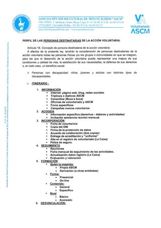 PERFIL DE LAS PERSONAS DESTINATARIAS DE LA ACCIÓN VOLUNTARIA:
Artículo 18. Concepto de persona destinataria de la acción voluntaria.
A efectos de la presente ley, tendrán la consideración de personas destinatarias de la
acción voluntaria todas las personas físicas y/o los grupos o comunidades en que se integran,
para las que el desarrollo de la acción voluntaria pueda representar una mejora de sus
condiciones y calidad de vida, la satisfacción de sus necesidades, la defensa de sus derechos
o, en todo caso, un beneficio social.
 Personas con discapacidad: niños, jóvenes y adultos con distintos tipos de
discapacidades.
o ITINERARIO:
1. INFORMACIÓN
 Internet: página web, blog, redes sociales
 Trípticos o dípticos ASCM
 Conocidos (boca a boca)
 Oficinas de voluntariado y ASCM
 Foros específicos
 Campañas nuevos voluntarios
2. ACOGIDA
 Información específica (derechos - deberes y actividades)
 Invitación asistencia reunión mensual.
3. INCORPORACIÓN
 Ficha de voluntario/a
 Copia del DNI
 Firma de la protección de datos
 Acuerdo de colaboración (dos copias)
 Entrega de acreditación y “uniforme”
 Alta en el registro de voluntariado (La Caixa)
 Póliza de seguro.
4. SEGUIMIENTO
 Reuniones
 Ficha mensual de seguimiento de las actividades.
 Actualización datos registro (La Caixa)
 Evaluación y valoración
5. FORMACIÓN
 Quien la organiza:
• Propia ASCM
• Derivación (a otras entidades)
 Forma:
• Presencial
• On-line
 Contenido:
• General
• Específico
 Nivel
• Básico
• Avanzado
6. DESVINCULACIÓN
 