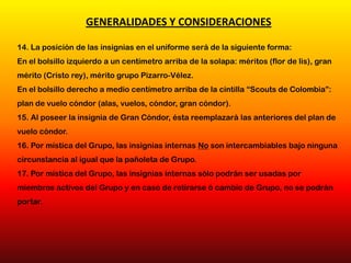 14. La posición de las insignias en el uniforme será de la siguiente forma:
En el bolsillo izquierdo a un centímetro arriba de la solapa: méritos (flor de lis), gran
mérito (Cristo rey), mérito grupo Pizarro-Vélez.
En el bolsillo derecho a medio centímetro arriba de la cintilla “Scouts de Colombia”:
plan de vuelo cóndor (alas, vuelos, cóndor, gran cóndor).
15. Al poseer la insignia de Gran Cóndor, ésta reemplazará las anteriores del plan de
vuelo cóndor.
16. Por mística del Grupo, las insignias internas No son intercambiables bajo ninguna
circunstancia al igual que la pañoleta de Grupo.
17. Por mística del Grupo, las insignias internas sólo podrán ser usadas por
miembros activos del Grupo y en caso de retirarse ó cambio de Grupo, no se podrán
portar.
GENERALIDADES Y CONSIDERACIONES
 