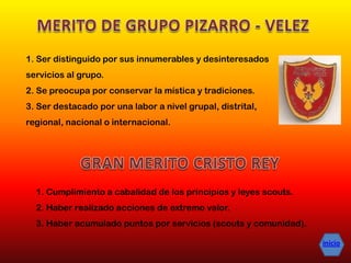 1. Cumplimiento a cabalidad de los principios y leyes scouts.
2. Haber realizado acciones de extremo valor.
3. Haber acumulado puntos por servicios (scouts y comunidad).
1. Ser distinguido por sus innumerables y desinteresados
servicios al grupo.
2. Se preocupa por conservar la mística y tradiciones.
3. Ser destacado por una labor a nivel grupal, distrital,
regional, nacional o internacional.
inicio
 