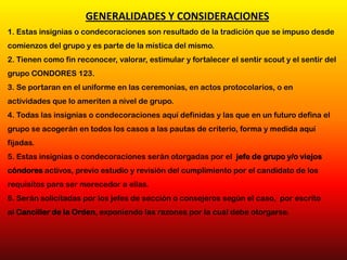 1. Estas insignias o condecoraciones son resultado de la tradición que se impuso desde
comienzos del grupo y es parte de la mística del mismo.
2. Tienen como fin reconocer, valorar, estimular y fortalecer el sentir scout y el sentir del
grupo CONDORES 123.
3. Se portaran en el uniforme en las ceremonias, en actos protocolarios, o en
actividades que lo ameriten a nivel de grupo.
4. Todas las insignias o condecoraciones aquí definidas y las que en un futuro defina el
grupo se acogerán en todos los casos a las pautas de criterio, forma y medida aquí
fijadas.
5. Estas insignias o condecoraciones serán otorgadas por el jefe de grupo y/o viejos
cóndores activos, previo estudio y revisión del cumplimiento por el candidato de los
requisitos para ser merecedor a ellas.
6. Serán solicitadas por los jefes de sección o consejeros según el caso, por escrito
al Canciller de la Orden, exponiendo las razones por la cual debe otorgarse.
GENERALIDADES Y CONSIDERACIONES
 