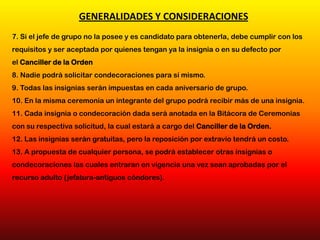 7. Si el jefe de grupo no la posee y es candidato para obtenerla, debe cumplir con los
requisitos y ser aceptada por quienes tengan ya la insignia o en su defecto por
el Canciller de la Orden
8. Nadie podrá solicitar condecoraciones para sí mismo.
9. Todas las insignias serán impuestas en cada aniversario de grupo.
10. En la misma ceremonia un integrante del grupo podrá recibir más de una insignia.
11. Cada insignia o condecoración dada será anotada en la Bitácora de Ceremonias
con su respectiva solicitud, la cual estará a cargo del Canciller de la Orden.
12. Las insignias serán gratuitas, pero la reposición por extravío tendrá un costo.
13. A propuesta de cualquier persona, se podrá establecer otras insignias o
condecoraciones las cuales entraran en vigencia una vez sean aprobadas por el
recurso adulto (jefatura-antiguos cóndores).
GENERALIDADES Y CONSIDERACIONES
 