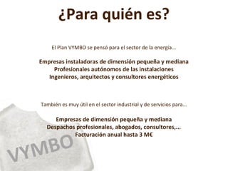 VYMBO
¿Para quién es?
El Plan VYMBO se pensó para el sector de la energía...
Empresas instaladoras de dimensión pequeña y mediana
Profesionales autónomos de las instalaciones
Ingenieros, arquitectos y consultores energéticos
También es muy útil en el sector industrial y de servicios para...
Empresas de dimensión pequeña y mediana
Despachos profesionales, abogados, consultores,...
Facturación anual hasta 3 M€
 